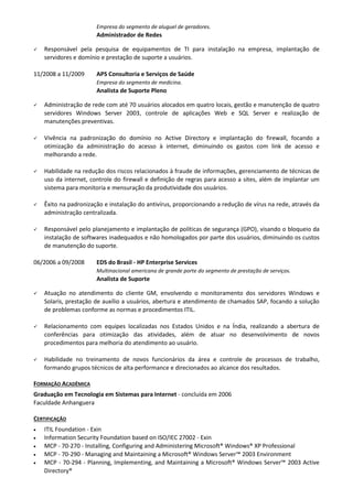 Empresa do segmento de aluguel de geradores.
                       Administrador de Redes

   Responsável pela pesquisa de equipamentos de TI para instalação na empresa, implantação de
    servidores e domínio e prestação de suporte a usuários.

11/2008 a 11/2009      APS Consultoria e Serviços de Saúde
                       Empresa do segmento de medicina.
                       Analista de Suporte Pleno

   Administração de rede com até 70 usuários alocados em quatro locais, gestão e manutenção de quatro
    servidores Windows Server 2003, controle de aplicações Web e SQL Server e realização de
    manutenções preventivas.

   Vivência na padronização do domínio no Active Directory e implantação do firewall, focando a
    otimização da administração do acesso à internet, diminuindo os gastos com link de acesso e
    melhorando a rede.

   Habilidade na redução dos riscos relacionados à fraude de informações, gerenciamento de técnicas de
    uso da internet, controle do firewall e definição de regras para acesso a sites, além de implantar um
    sistema para monitoria e mensuração da produtividade dos usuários.

   Êxito na padronização e instalação do antivírus, proporcionando a redução de vírus na rede, através da
    administração centralizada.

   Responsável pelo planejamento e implantação de políticas de segurança (GPO), visando o bloqueio da
    instalação de softwares inadequados e não homologados por parte dos usuários, diminuindo os custos
    de manutenção do suporte.

06/2006 a 09/2008      EDS do Brasil - HP Enterprise Services
                       Multinacional americana de grande porte do segmento de prestação de serviços.
                       Analista de Suporte

   Atuação no atendimento do cliente GM, envolvendo o monitoramento dos servidores Windows e
    Solaris, prestação de auxílio a usuários, abertura e atendimento de chamados SAP, focando a solução
    de problemas conforme as normas e procedimentos ITIL.

   Relacionamento com equipes localizadas nos Estados Unidos e na Índia, realizando a abertura de
    conferências para otimização das atividades, além de atuar no desenvolvimento de novos
    procedimentos para melhoria do atendimento ao usuário.

   Habilidade no treinamento de novos funcionários da área e controle de processos de trabalho,
    formando grupos técnicos de alta performance e direcionados ao alcance dos resultados.

FORMAÇÃO ACADÊMICA
Graduação em Tecnologia em Sistemas para Internet - concluída em 2006
Faculdade Anhanguera

CERTIFICAÇÃO
•   ITIL Foundation - Exin
•   Information Security Foundation based on ISO/IEC 27002 - Exin
•   MCP - 70-270 - Installing, Configuring and Administering Microsoft® Windows® XP Professional
•   MCP - 70-290 - Managing and Maintaining a Microsoft® Windows Server™ 2003 Environment
•   MCP - 70-294 - Planning, Implementing, and Maintaining a Microsoft® Windows Server™ 2003 Active
    Directory®
 
