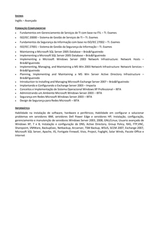 IDIOMA
Inglês – Avançado

FORMAÇÃO COMPLEMENTAR
•   Fundamentos em Gerenciamento de Serviços de TI com base na ITIL – TI. Exames
•   ISO/IEC 20000 – Sistema de Gestão de Serviços de TI – TI. Exames
•   Fundamentos da Segurança da Informação com base no ISO/IEC 27002 – TI. Exames
•   ISO/IEC 27001 – Sistema de Gestão da Segurança da Informação – TI. Exames
•   Maintaining a Microsoft SQL Server 2005 Database – Brás&Figueiredo
•   Implementing a Microsoft SQL Server 2005 Database – Brás&Figueiredo
•   Implementing a Microsoft Windows Server 2003 Network Infrastructure: Network Hosts –
    Brás&Figueiredo
•   Implementing, Managing, and Maintaining a MS Win 2003 Network Infrastructure: Network Services –
    Brás&Figueiredo
•   Planning, Implementing and Maintaining a MS Win Server Active Directory Infrastructure –
    Brás&Figueiredo
•   Introduction to Installing and Managing Microsoft Exchange Server 2007 – Brás&Figueiredo
•   Implantando e Configurando o Exchange Server 2003 – Impacta
•   Conceitos e Implementação de Sistema Operacional Windows XP Professional – IBTA
•   Administrando um Ambiente Microsoft Windows Server 2003 – IBTA
•   Segurança em Redes Microsoft Windows Server 2003 – IBTA
•   Design de Segurança para Redes Microsoft – IBTA

INFORMÁTICA
Habilidade na instalação de software, hardware e periféricos; Habilidade em configurar e solucionar
problemas em servidores IBM, servidores Dell Power Edge e servidores HP; Instalação, configuração,
gerenciamento e manutenção de servidores Windows Server 2003, 2008, GNU/Linux; Usuario avançado de
Windows XP, 7 e 8; Instalação e configuração de DNS, Active Directory, Group Policy, RAS, FTP,VNC,
Sharepoint, VMWare, BackupExec, Netbackup, Arcserver, TSM Backup, WSUS, SCCM 2007, Exchange 2007,
Microsoft SQL Server, Apache, IIS, Fortigate Firewall, Visio, Project, Foglight, Solar Winds, Pacote Office e
Internet
 