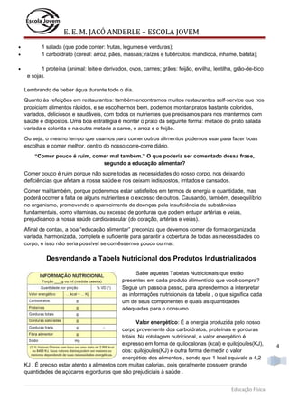 E. E. M. JACÓ ANDERLE – ESCOLA JOVEM
•
•
•

1 salada (que pode conter: frutas, legumes e verduras);
1 carboidrato (cereal: arroz, pães, massas; raízes e tubérculos: mandioca, inhame, batata);
1 proteína (animal: leite e derivados, ovos, carnes; grãos: feijão, ervilha, lentilha, grão-de-bico
e soja).
Lembrando de beber água durante todo o dia.
Quanto às refeições em restaurantes: também encontramos muitos restaurantes self-service que nos
propiciam alimentos rápidos, e se escolhermos bem, podemos montar pratos bastante coloridos,
variados, deliciosos e saudáveis, com todos os nutrientes que precisamos para nos mantermos com
saúde e dispostos. Uma boa estratégia é montar o prato da seguinte forma: metade do prato salada
variada e colorida e na outra metade a carne, o arroz e o feijão.
Ou seja, o mesmo tempo que usamos para comer outros alimentos podemos usar para fazer boas
escolhas e comer melhor, dentro do nosso corre-corre diário.
“Comer pouco é ruim, comer mal também.” O que poderia ser comentado dessa frase,
segundo a educação alimentar?
Comer pouco é ruim porque não supre todas as necessidades do nosso corpo, nos deixando
deficiências que afetam a nossa saúde e nos deixam indispostos, irritados e cansados.
Comer mal também, porque poderemos estar satisfeitos em termos de energia e quantidade, mas
poderá ocorrer a falta de alguns nutrientes e o excesso de outros. Causando, também, desequilíbrio
no organismo, promovendo o aparecimento de doenças pela insuficiência de substâncias
fundamentais, como vitaminas, ou excesso de gorduras que podem entupir artérias e veias,
prejudicando a nossa saúde cardiovascular (do coração, artérias e veias).
Afinal de contas, a boa “educação alimentar” preconiza que devemos comer de forma organizada,
variada, harmonizada, completa e suficiente para garantir a cobertura de todas as necessidades do
corpo, e isso não seria possível se comêssemos pouco ou mal.

Desvendando a Tabela Nutricional dos Produtos Industrializados
Sabe aquelas Tabelas Nutricionais que estão
presentes em cada produto alimentício que você compra?
Segue um passo a passo, para aprendermos a interpretar
as informações nutricionais da tabela , o que significa cada
um de seus componentes e quais as quantidades
adequadas para o consumo .
Valor energético: É a energia produzida pelo nosso
corpo proveniente dos carboidratos, proteínas e gorduras
totais. Na rotulagem nutricional, o valor energético é
expresso em forma de quilocalorias (kcal) e quilojoules(KJ),
obs: quilojoules(KJ) é outra forma de medir o valor
energético dos alimentos , sendo que 1 kcal equivale a 4,2
KJ . É preciso estar atento a alimentos com muitas calorias, pois geralmente possuem grande
quantidades de açúcares e gorduras que são prejudiciais à saúde .
Educação Física

4

 
