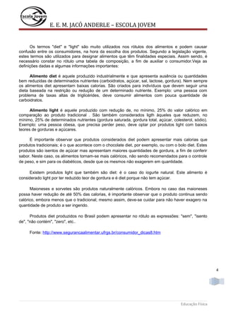 E. E. M. JACÓ ANDERLE – ESCOLA JOVEM

Os termos "diet" e "light" são muito utilizados nos rótulos dos alimentos e podem causar
confusão entre os consumidores, na hora da escolha dos produtos. Segundo a legislação vigente,
estes termos são utilizados para designar alimentos que têm finalidades especiais. Assim sendo, é
necessário constar no rótulo uma tabela de composição, a fim de auxiliar o consumidor.Veja as
definições dadas e algumas informações importantes:
Alimento diet é aquele produzido industrialmente e que apresenta ausência ou quantidades
bem reduzidas de determinados nutrientes (carboidratos, açúcar, sal, lactose, gordura). Nem sempre
os alimentos diet apresentam baixas calorias. São criados para indivíduos que devem seguir uma
dieta baseada na restrição ou redução de um determinado nutriente. Exemplo: uma pessoa com
problema de taxas altas de triglicérides, deve consumir alimentos com pouca quantidade de
carboidratos.
Alimento light é aquele produzido com redução de, no mínimo, 25% do valor calórico em
comparação ao produto tradicional . São também considerados ligth àqueles que reduzem, no
mínimo, 25% de determinados nutrientes (gordura saturada, gordura total, açúcar, colesterol, sódio).
Exemplo: uma pessoa obesa, que precisa perder peso, deve optar por produtos light com baixos
teores de gorduras e açúcares.
É importante observar que produtos considerados diet podem apresentar mais calorias que
produtos tradicionais; é o que acontece com o chocolate diet, por exemplo, ou com o bolo diet. Estes
produtos são isentos de açúcar mas apresentam maiores quantidades de gordura, a fim de conferir
sabor. Neste caso, os alimentos tornam-se mais calóricos, não sendo recomendados para o controle
de peso, e sim para os diabéticos, desde que os mesmos não exagerem em quantidade.
Existem produtos light que também são diet: é o caso do iogurte natural. Este alimento é
considerado light por ter reduzido teor de gordura e é diet porque não tem açúcar.
Maioneses e sorvetes são produtos naturalmente calóricos. Embora no caso das maioneses
possa haver redução de até 50% das calorias, é importante observar que o produto continua sendo
calórico, embora menos que o tradicional; mesmo assim, deve-se cuidar para não haver exagero na
quantidade de produto a ser ingerido.
Produtos diet produzidos no Brasil podem apresentar no rótulo as expressões: "sem", "isento
de", "não contém", "zero", etc..
Fonte: http://www.segurancaalimentar.ufrgs.br/consumidor_dicas8.htm

4

Educação Física

 