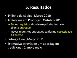 5. Resultados
• 1ª linha de código: Março 2010
• 1ª Release em Produção: Outubro 2010
  – Todos requisitos da release priorizados pelo
    cliente entregue
  – Novos requisitos entregues conforme necessidade
    do cliente
• Entrega Final: Março 2011
• Estimativa através de um abordagem
  tradicional: 1 ano e meio
 
