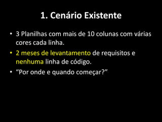 1. Cenário Existente
• 3 Planilhas com mais de 10 colunas com várias
  cores cada linha.
• 2 meses de levantamento de requisitos e
  nenhuma linha de código.
• “Por onde e quando começar?”
 