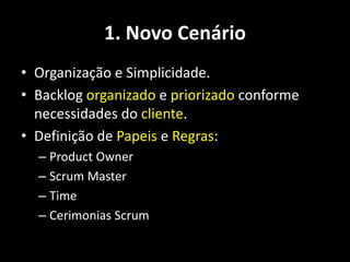 1. Novo Cenário
• Organização e Simplicidade.
• Backlog organizado e priorizado conforme
  necessidades do cliente.
• Definição de Papeis e Regras:
  – Product Owner
  – Scrum Master
  – Time
  – Cerimonias Scrum
 