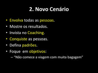 2. Novo Cenário
•   Envolva todas as pessoas.
•   Mostre os resultados.
•   Invista no Coaching.
•   Conquiste as pessoas.
•   Defina padrões.
•   Foque em objetivos:
    – “Não comece a viagem com muita bagagem”
 