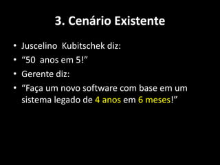 3. Cenário Existente
•   Juscelino Kubitschek diz:
•   “50 anos em 5!”
•   Gerente diz:
•   “Faça um novo software com base em um
    sistema legado de 4 anos em 6 meses!”
 