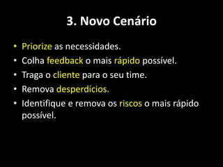 3. Novo Cenário
•   Priorize as necessidades.
•   Colha feedback o mais rápido possível.
•   Traga o cliente para o seu time.
•   Remova desperdícios.
•   Identifique e remova os riscos o mais rápido
    possível.
 