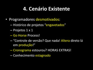4. Cenário Existente
• Programadores desmotivados:
  – Histórico de projetos “engavetados”
  – Projetos 1 x 1
  – Go Horse Process!
  – “Controle de versão? Que nada! Altera direto lá
    em produção!”
  – Cronograma estourou? HORAS EXTRAS!
  – Conhecimento estagnado
 