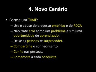 4. Novo Cenário
• Forme um TIME:
  – Use e abuse do processo empírico e do PDCA
  – Não trate erro como um problema e sim uma
    oportunidade de aprendizado.
  – Deixe as pessoas te surpreender.
  – Compartilhe o conhecimento.
  – Confie nas pessoas.
  – Comemore a cada conquista.
 