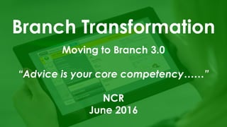 Branch Transformation
Moving to Branch 3.0
“Advice is your core competency……”
NCR
June 2016
 