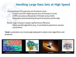 Handling Large Data Sets at High Speed
• A conventional CPU executes one thread at a time
A multi-core CPU might execute tens of threads at a time
A GPU can process thousands of threads concurrently
(Repurpose pixel processing for general purpose processing)
Result: Huge increase in power-performance efficiency
Highly parallel algorithms (e.g., X-correlation) experience massive
acceleration
Trend: accelerators are increasingly deployed to attack more algorithms and
problems:
 