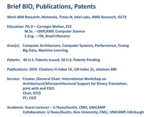 Brief BIO, Publications, Patents
Work-IBM Research, Motorola, Times N, Intel Labs, AMD Research, ISCTE
Education: Ph.D – Carnegie Mellon, ECE
M.Sc. – UNICAMP, Computer Science
E.Eng. – ITA, Brazil (Honors)
Area(s): Computer Architecture, Computer Systems, Performance, Tuning
Big Data, Machine Learning
Patents: 46 U.S. Patents Issued, 50 U.S. Patents Pending
Publications: 1010 Citations H-index 16, i18-index 31, citations 885
Service: Creator /General Chair: International Workshop on
Architectural/Microarchitectural Support for Binary Translation,
joint with and CGO.
Chair, ICCD
PC: CGO
Academic: Guest Lecturer – U.Texas/Austin, CMU, UNICAMP
Collaboration: U.Texas/Austin, Rice University, CMU, UNICAMP, Edinburgh
 