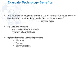 Exascale Technology Benefits
• "Big data is what happened when the cost of storing information became
less than the cost of making the decision to throw it away.“
- George Dyson
• Big Data and Analytics
• Machine Learning at Exascale
• Commercial Applications
• High Performance Computing Systems
• Memory
• Storage
• Communication
 
