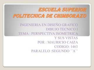 ESCUELA SUPERIOR POLITECNICA DE CHIMBORAZO INGENIERIA EN DISEÑO GRAFICO DIBUJO TECNICO I TEMA : PERSPECTIVA ISOMETRICA Y SUS VISTAS  POR : MAURICIO CAIZA  CODIGO: 1463  PARALELO :SEGUNDO ´´A`` 