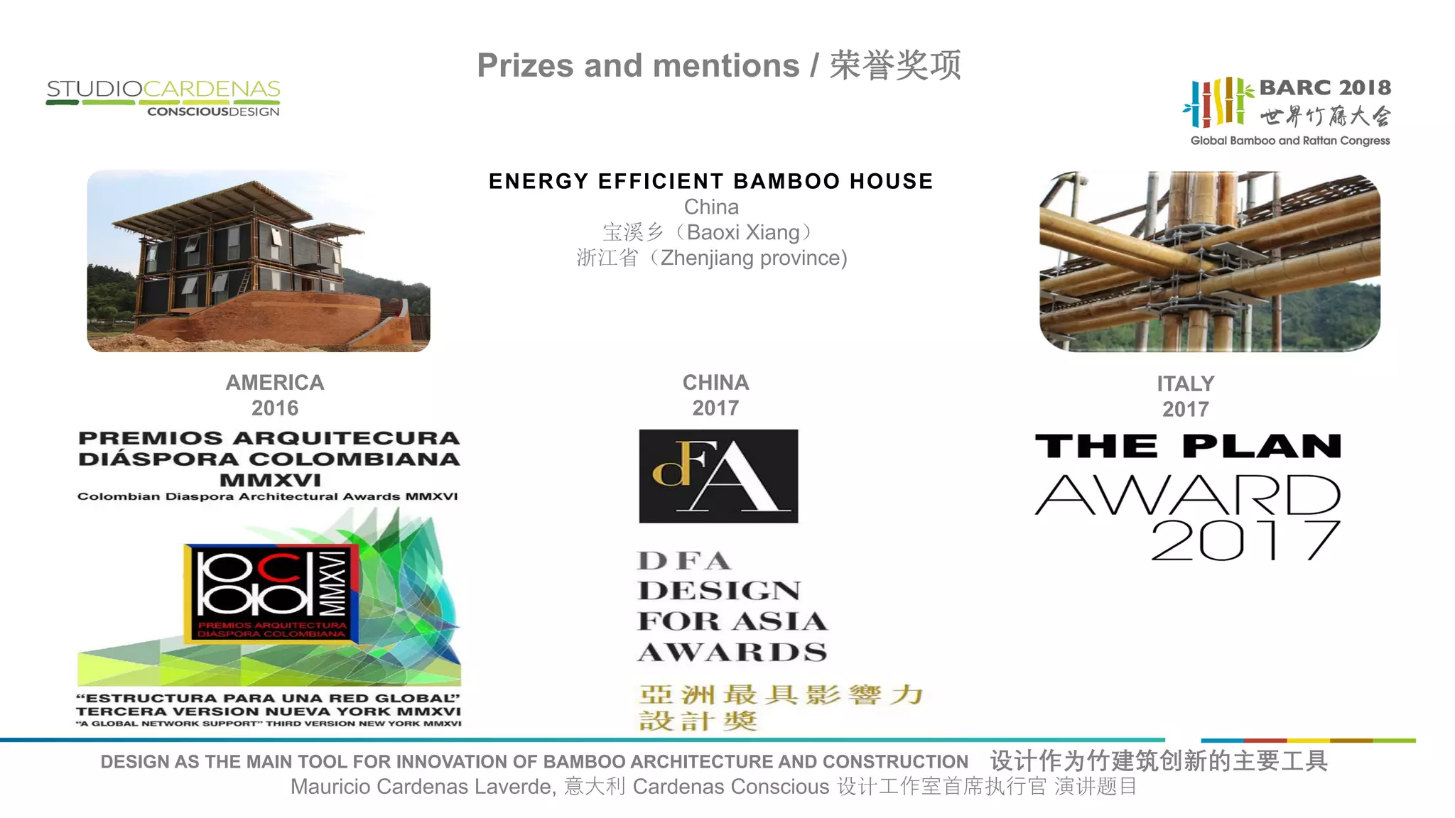 DESIGN AS THE MAIN TOOL FOR INNOVATION OF BAMBOO ARCHITECTURE AND CONSTRUCTION 设计作为竹建筑创新的主要工具
Mauricio Cardenas Laverde, 意大利 Cardenas Conscious 设计工作室首席执行官 演讲题目
Prizes and mentions / 荣誉奖项
ENERGY EFFICIENT BAMBOO HOUSE
China
宝溪乡（Baoxi Xiang）
浙江省（Zhenjiang province)
AMERICA
2016
CHINA
2017
ITALY
2017
 