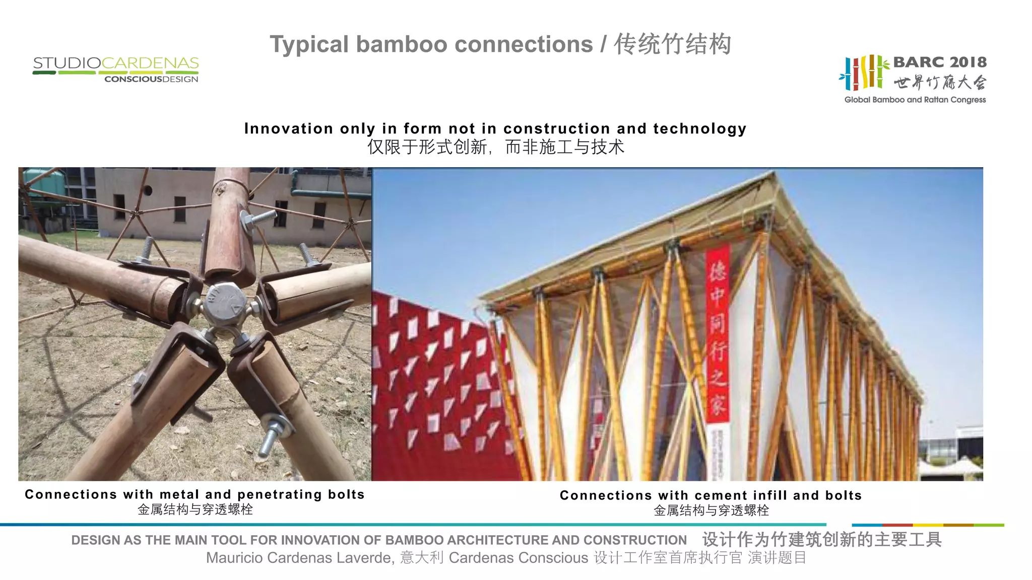 DESIGN AS THE MAIN TOOL FOR INNOVATION OF BAMBOO ARCHITECTURE AND CONSTRUCTION 设计作为竹建筑创新的主要工具
Mauricio Cardenas Laverde, 意大利 Cardenas Conscious 设计工作室首席执行官 演讲题目
Connections with metal and penetrating bolts
金属结构与穿透螺栓
Connections with cement infill and bolts
金属结构与穿透螺栓
Typical bamboo connections / 传统竹结构
Innovation only in form not in construction and technology
仅限于形式创新，而非施工与技术
 
