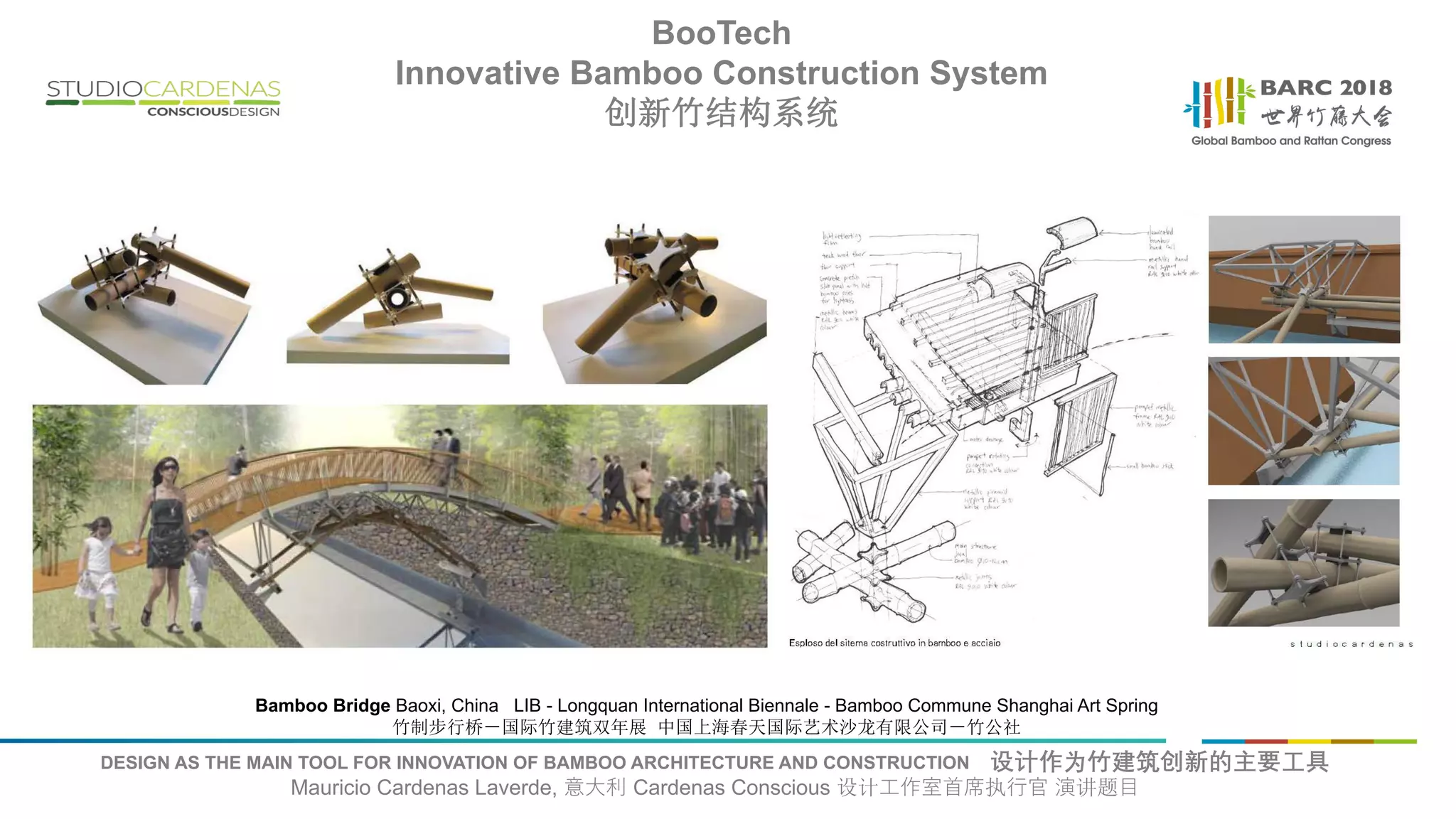 DESIGN AS THE MAIN TOOL FOR INNOVATION OF BAMBOO ARCHITECTURE AND CONSTRUCTION 设计作为竹建筑创新的主要工具
Mauricio Cardenas Laverde, 意大利 Cardenas Conscious 设计工作室首席执行官 演讲题目
Bamboo Bridge Baoxi, China LIB - Longquan International Biennale - Bamboo Commune Shanghai Art Spring
竹制步行桥－国际竹建筑双年展 中国上海春天国际艺术沙龙有限公司－竹公社
BooTech
Innovative Bamboo Construction System
创新竹结构系统
 