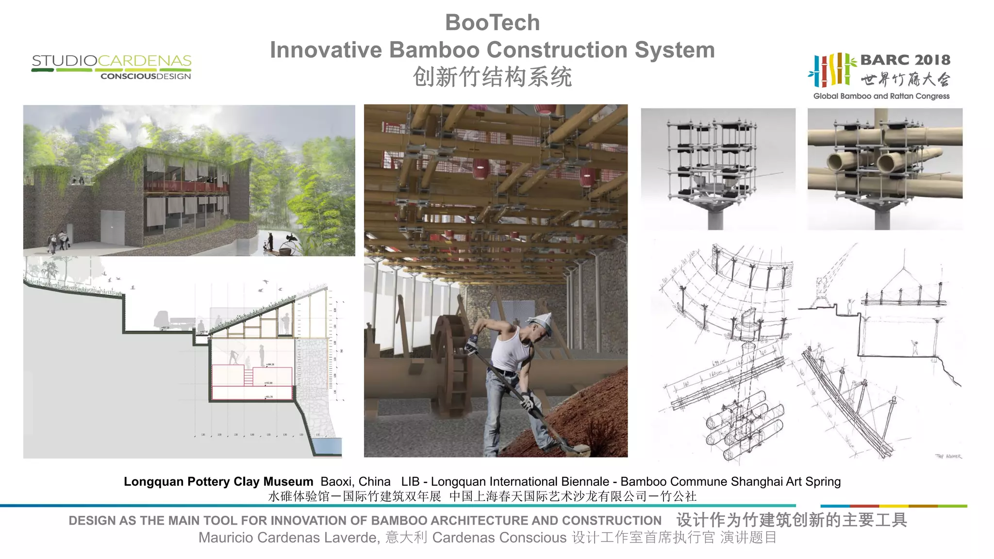 DESIGN AS THE MAIN TOOL FOR INNOVATION OF BAMBOO ARCHITECTURE AND CONSTRUCTION 设计作为竹建筑创新的主要工具
Mauricio Cardenas Laverde, 意大利 Cardenas Conscious 设计工作室首席执行官 演讲题目
Longquan Pottery Clay Museum Baoxi, China LIB - Longquan International Biennale - Bamboo Commune Shanghai Art Spring
水碓体验馆－国际竹建筑双年展 中国上海春天国际艺术沙龙有限公司－竹公社
BooTech
Innovative Bamboo Construction System
创新竹结构系统
 