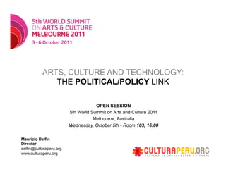 ARTS, CULTURE AND TECHNOLOGY:
              THE POLITICAL/POLICY LINK

                                     OPEN SESSION
                         5th World Summit on Arts and Culture 2011
                                    Melbourne, Australia
                         Wednesday, October 5th - Room 103, 16:00

Mauricio Delfin
Director
delfin@culturaperu.org
www.culturaperu.org
 