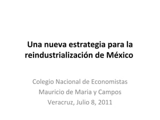 Una nueva estrategia para la reindustrialización de México  Colegio Nacional de Economistas Mauricio de Maria y Campos Veracruz, Julio 8, 2011 