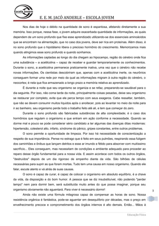 E. E. M. JACÓ ANDERLE – ESCOLA JOVEM
Nos dias de hoje o débito na quantidade de sono é espantosa, afetando diretamente a sua
memória. Isso porque, nessa fase, o jovem adquire exacerbada quantidade de informações, as quais
dependem de um sono profundo que fixe esse aprendizado utilizando-se dos essenciais aminoácidos
que se encontram na alimentação, que no caso dos jovens, deve ser rica em proteínas. Além disso, é
no sono profundo que o hipotálamo libera o precioso hormônio do crescimento. Memorizamos mais
quando atingimos esse sono profundo e quando sonhamos.
As informações captadas ao longo do dia chegam ao hipocampo, região do cérebro onde fica
uma substância – a acetilcolina – capaz de receber e guardar temporariamente os conhecimentos.
Durante o sono, a acetilcolina permanece praticamente inativa, uma vez que o cérebro não recebe
novas informações. Os cientistas descobriram que, apenas com a acetilcolina inerte, os neurônios
conseguem formar uma rede por meio da qual as informações migram à outra região do cérebro, o
neocortex; é nela que fica armazenado a longo prazo a memória relativa ao aprendizado.
É durante a noite que seu organismo se organiza e se refaz, preparando-se saudável para o
dia seguinte. Por isso, não coma tarde da noite, principalmente coisas pesadas, deixe seu organismo
se restaurar por completo, evite que ele perca tempo com seus exageros. Cabe ressaltar, também,
que não se devem consumir muitos líquidos após o anoitecer, pois ao levantar no meio da noite para
ir ao banheiro, seu organismo perde todo o trabalho feito até ali, e tem que começar do zero.
Durante o sono profundo são fabricadas substâncias de alta complexidade; é o caso dos
hormônios que regulam o organismo e que entram em ação conforme a necessidade. Quando se
dorme mal e pouco se pode considerar sério candidato a ter algumas das doenças ditas modernas:
hipertensão, colesterol alto, infarto, síndrome do pânico, gripes constantes, entre outros problemas.
O sono permite a oportunidade de limpeza. Por isso há necessidade de conscientização a
respeito de sua importância. Pense no estrago que é feito em seus pulmões, respirando essa fuligem
dos caminhões e ônibus que lançam detritos e esse ar imundo e fétido para absorver com muitíssimo
sacrifício... Eles conseguem, mas necessitam de condições e ambiente adequado para proceder ao
reparo desse órgão fundamental para a nossa vida. E assim acontece com todos os outros órgãos,
"destruídos" depois de um dia rigoroso de empenho diante da vida. São bilhões de células
necessárias para suprir as que foram mortas. Tudo tem uma causa em nosso organismo. Quando ele
falar, escute atento e vá atrás de suas causas.
O sono é capaz de curar, é capaz de colocar o organismo em absoluto equilíbrio, é a chave
da vida, da disposição e do bom humor. A pessoa que se diz insubstituível, não podendo "perder
tempo" nem para dormir bem, será substituída muito antes do que possa imaginar, porque seu
organismo obviamente não aguentará. Para viver é necessário dormir!

3

Ainda não existe uma fórmula milagrosa capaz de compensar as horas de sono. Nossa
resistência orgânica é fantástica, pode-se aguentar em desequilíbrio por décadas, mas o preço em
envelhecimento precoce e comprometimento dos órgãos internos é alto demais. Então... Mãos à
Educação Física

 
