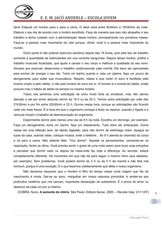 E. E. M. JACÓ ANDERLE – ESCOLA JOVEM
obra! Estipule um horário para ir para a cama. O ideal varia entre 9h30min e 10h30min da noite.
Elabore o seu dia de acordo com o horário escolhido. Faça de maneira que isso não atrapalhe o seu
trabalho e tenha cuidado com a administração desse horário, principalmente nos primeiros meses.
Faça-se a pessoa mais importante da vida porque, afinal, você é a pessoa mais importante do
mundo.
Outro ponto é não praticar exercício aeróbico depois das 18 horas, pois este tipo de trabalho
aumenta a quantidade de estimulantes em sua corrente sanguínea. Depois desse horário, prefira o
trabalho muscular localizado, que ajuda a cansar o seu corpo e melhora a qualidade do seu sono.
Sempre que possível, desenvolva o trabalho cardiovascular pela manhã. Ele deve ser aproveitado
para encher de energia o seu dia. Tome um banho quente e vista um pijama, faça um pouco de
alongamento para soltar sua musculatura. Respire, relaxe e boa noite! O sono é facilitado pelo
horário criado e pelo hábito, e não pelo horário do sono em si. O homem é o animal do hábito, então
procure criar o hábito de deitar-se sempre no mesmo horário.
Todos nós sentimos uma solicitação de sono muito forte ao anoitecer, mas não damos
atenção a ela por achar absurdo dormir às 19 h ou às 20 h. Temos outra solicitação por volta das
21h30min e por fim entre 22h30min e 23 h. Durma nessa hora, porque as solicitações vão ficando
cada vez mais fracas. É a hora em que o organismo começa a fazer os reparos, quando o fígado e a
vesícula iniciam o trabalho de desintoxicação do organismo.
Experimente dormir pelo menos uma vez às 9 h da noite. Escolha um domingo, por exemplo.
Faça um alongamento, tome um banho, faça um relaxamento. Tudo deve ser antecipado. Coma
nesse dia uma refeição leve, de rápida digestão, para não dormir de estômago cheio. Apague as
luzes da casa, acenda velas, coloque música, evite o telefone... Às 9 h atenda ao chamado do corpo
e vá para a cama. Não adianta falar: "Vou dormir". Aquiete os pensamentos, concentre-se na
respiração, feche os olhos. Você precisa sentir o gosto de uma noite assim para tocar suas emoções
e perceber que dormir cedo ou depois da meia-noite faz toda a diferença. Ao acordar, estará
completamente diferente. Há momentos em que não dá para seguir o mesmo ritmo (aos sábados,
por exemplo). Sem problemas. Você poderá dormir às 3 h ou às 5 h da manhã e não fará mal
nenhum, porque é uma exceção. É o que fazemos cotidianamente que afeta o nosso organismo.
Não devemos esquecer que o homem é filho do tempo nessa curta viagem que faz do
nascimento à morte. Dar-se ao sono, mergulhar em nossa natureza primordial, é render-se aos
profundos mistérios que nos cercam, importante declaração de autoestima. É a prova do amor ou
desamor de cada um por si mesmo.
(COBRA, Nuno. A semente da vitória. São Paulo: Editora Senac, 2000. – Revista Veja: 21/11/07)

Educação Física

3

 