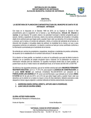 REPÚBLICA DE COLOMBIA
DEPARTAMENTO DE ANTIOQUIA
ALCALDÍA MUNICIPAL CIUDAD DE ANTIOQUIA
“ANTIOQUIA, CIUDAD DE OPORTUNIDADES…”
http://santafedeantioquia-antioquia.gov.co
Palacio Consistorial Carrera 9 No. 9-22 Tel. 853 11 36 Ext. 101 Fax 853 11 01
EDICTO No.
(10 de julio de 2013)
LA SECRETARIA DE PLANEACION E INFRAESTRUCTURA DEL MUNICIPIO DE SANTA FE DE
ANTIOQUIA - ANTIOQUIA
Con base en lo dispuesto en el Decreto 1469 de 2010, en su Capítulo II, Sección II Del
procedimiento para la expedición de la licencia y sus Modificaciones, Artículo 29. Citación a
vecinos, el cual dispone “El curador urbano o la autoridad municipal o distrital competente para el
estudio, trámite y expedición de licencias, citará a los vecinos colindantes del inmueble o inmuebles
objeto de la solicitud para que hagan parte y puedan hacer valer sus derechos. En la citación se dará
a conocer, por lo menos, el número de radicación y fecha, el nombre del solicitante de la licencia, la
dirección del inmueble o inmuebles objeto de solicitud, la modalidad de la misma y el uso o usos
propuestos conforme a la radicación. La citación a vecinos se hará por correo certificado conforme a
la información suministrada por el solicitante de la licencia.
Se entiende por vecinos los propietarios, poseedores, tenedores o residentes de predios colindantes,
de acuerdo con lo establecido en el numeral 6 del artículo 21 de este decreto.
Si la citación no fuere posible, se insertará un aviso en la publicación que para tal efecto tuviere la
entidad o en un periódico de amplia circulación local o nacional. En la publicación se incluirá la
información indicada para las citaciones. En aquellos municipios donde esto no fuere posible, se
puede hacer uso de un medio masivo de radiodifusión local, en el horario de 8:00 A.M. a 8:00 P.M.”
Se Informa a las siguientes personas, que se ha recibido solicitud del señor MAURICIO FERNANDO
RESTREPO WACHTER, con C.C. 71.701.216, para expedir la LICENCIA DE CONSTRUCCIÓN, en
el predio 00368 MZ-028 con matrícula inmobiliaria Nro.024-0016318 con ubicación en la
PARCELACIÓN LOS CEDROS LT. 11 -zona rural del Municipio; cuyo radicado es el número 05042-
0-13-0164 del 04 de julio de 2013, con el fin de que estos hagan parte y puedan hacer valer sus
derechos; por lo anterior en un plazo no mayor a cinco (5) días calendario, deberán acercarse a este
despacho si tienen alguna objeción o solicitud referente al trámite anteriormente mencionado:
1. ANDREHINA MARÍA OSPINA ARRIETA, ARTURO AMAYA RODRÍGUEZ.
2. JUAN CARLOS GAVIRIA GÓMEZ.
GLORIA ASTRID PARRA MARIN
Secretaria de Planeación e Infraestructura.
Fecha de Fijación: Fecha Desfijcación:
_______________ ____________________
 