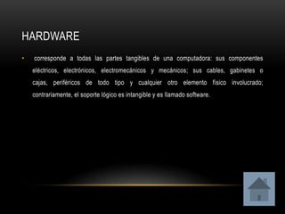 HARDWARE
•   corresponde a todas las partes tangibles de una computadora: sus componentes
    eléctricos, electrónicos, electromecánicos y mecánicos; sus cables, gabinetes o
    cajas, periféricos de todo tipo y cualquier otro elemento físico involucrado;
    contrariamente, el soporte lógico es intangible y es llamado software.
 
