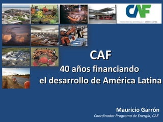 CAF 40 años financiando  el desarrollo de América Latina Mauricio Garrón Coordinador Programa de Energía, CAF  