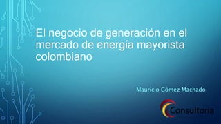 El negocio de generación en el
mercado de energía mayorista
colombiano
Mauricio Gómez Machado
 