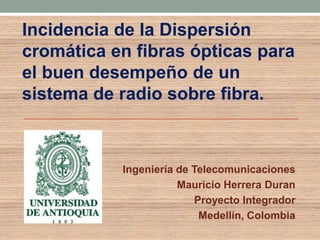 Incidencia de la Dispersión
cromática en fibras ópticas para
el buen desempeño de un
sistema de radio sobre fibra.



           Ingeniería de Telecomunicaciones
                      Mauricio Herrera Duran
                         Proyecto Integrador
                          Medellín, Colombia
 