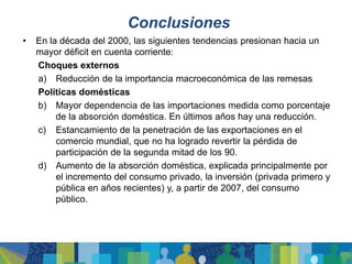 Conclusiones
•   En la década del 2000, las siguientes tendencias presionan hacia un
    mayor déficit en cuenta corriente:
    Choques externos
    a) Reducción de la importancia macroeconómica de las remesas
    Políticas domésticas
    b) Mayor dependencia de las importaciones medida como porcentaje
         de la absorción doméstica. En últimos años hay una reducción.
    c) Estancamiento de la penetración de las exportaciones en el
         comercio mundial, que no ha logrado revertir la pérdida de
         participación de la segunda mitad de los 90.
    d) Aumento de la absorción doméstica, explicada principalmente por
         el incremento del consumo privado, la inversión (privada primero y
         pública en años recientes) y, a partir de 2007, del consumo
         público.
 
