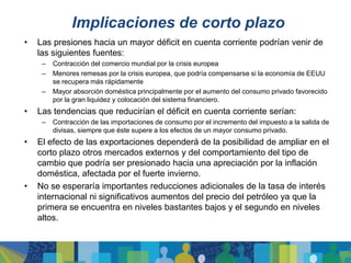 Implicaciones de corto plazo
•   Las presiones hacia un mayor déficit en cuenta corriente podrían venir de
    las siguientes fuentes:
     –   Contracción del comercio mundial por la crisis europea
     –   Menores remesas por la crisis europea, que podría compensarse si la economía de EEUU
         se recupera más rápidamente
     –   Mayor absorción doméstica principalmente por el aumento del consumo privado favorecido
         por la gran liquidez y colocación del sistema financiero.
•   Las tendencias que reducirían el déficit en cuenta corriente serían:
     –   Contracción de las importaciones de consumo por el incremento del impuesto a la salida de
         divisas, siempre que éste supere a los efectos de un mayor consumo privado.
•   El efecto de las exportaciones dependerá de la posibilidad de ampliar en el
    corto plazo otros mercados externos y del comportamiento del tipo de
    cambio que podría ser presionado hacia una apreciación por la inflación
    doméstica, afectada por el fuerte invierno.
•   No se esperaría importantes reducciones adicionales de la tasa de interés
    internacional ni significativos aumentos del precio del petróleo ya que la
    primera se encuentra en niveles bastantes bajos y el segundo en niveles
    altos.
 