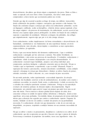 desenvolvimento dos pilares que deram origem a organização dos povos. Muito se falou e
muito se especula com esses fatos e feitos excepcionais, mas talvez muito poucos
compreendam a chave-mestra que secretamente podem nos revelar.
Entendo que algo de essencial se perdeu ao longo do tempo, nos milênios transcorridos
desde a elaboração das grandes e originais concepções, que norteiam a vida humana. Em
função dos constantes ataques e ameaças que sofreu esse conhecimento primordial, escrito
em linguagem codificada, oculta ou hieroglífica, a história deixou apenas registrada a fase
dos magos originais e do processo de transmutação, do conhecimento secreto, acessível nas
diversas eras a apenas alguns poucos privilegiados ou eleitos em função de suas condições
especiais e capacidade de assimilação. Sobraram as imagens das pirâmides, das esfinges
que enigmaticamente sugerem algo que, por si só, não consigo alcançar.
Esses conhecimentos ocultos impulsionaram de forma extraordinária o desenvolvimento da
humanidade, constituíram-se nos fundamentos de uma experiência humana em níveis
exponencialmente mais elevados, deram impulso e consistência as mais espetaculares
etapas evolutivas já registradas.
Porém, o que essa mesma história não demonstra explicitamente, é que o verdadeiro
conhecimento é protegido por leis universais e naturais. Não admite frivolidades ou
superficialidades e não resiste aos processos de massificação. O verdadeiro conhecimento é
naturalmente velado às mentes despreparadas e aos corações desnaturalizados. O
conhecimento essencial requer humildade, preparo e um esforço individual para
compreensão, paciência inteligente e aplicação consciente para ser absorvido. Há que se
“estudar o que se experimenta e experimentar o que se estuda” (Raumsol). Requer a
superação dos temores e preconceitos, atenção concentrada e sensibilidade, e uma condição
especial: o desapego às crenças que obstaculizam e limitam as nobres funções de pensar,
entender, raciocinar, refletir e discernir, etc., com a isenção de juízo necessária.
De um modo particular, tenho experimentado a necessidade imperativa da ativação
consciente das faculdades sensíveis (e não do sentimentalismo), de analisar com a mente e
condensar essa análise no coração. Sendo assim, o conhecimento é velado ao exercício frio
e calculista das avaliações puramente racionais e intelectuais. Protege-se da especulação
eventual e de tentativas pontuais de absorção rápida e descomprometida. Digerir
internamente um conteúdo supra-sensível requer um preparo que pode levar anos ou até
uma vida inteira. Para se merecer o alcance gradual desses degraus do saber, devo
concentrar esforços no sentido de superar minhas deficiências e limitações, desde as mais
superficiais até as mais profundas. Um trabalho titânico de preparação do terreno individual
interno para a absorção dos segredos que contém o conhecimento superior. Enquanto há
mentira, falsidade ou desvios de conduta a verdade não penetra em sua profundidade
necessária. E o conhecimento elevado tem que interpenetrar a vida do ser com toda sua
integralidade, aos poucos, respeitada a condição humana em sua constante necessidade de
superação.
Há que se cultivar a mente e os pensamentos, disciplinar-se e adestrar-se no cultivo de tal
conhecimento que não se apresenta aos que não o buscam com vigor e pureza de intenção.
Perseverança e constância de propósitos são também, nesse caso, ingredientes vitais. Ao
 