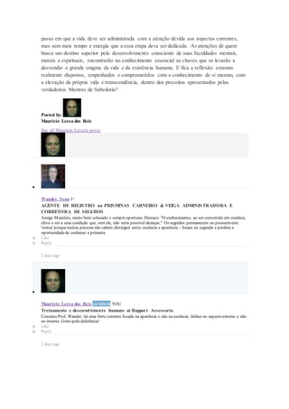 passo em que a vida deve ser administrada com a atenção devida aos aspectos correntes,
mas sem mais tempo e energia que a essa etapa deva ser dedicada. As atenções de quem
busca um destino superior pelo desenvolvimento consciente de suas faculdades mentais,
morais e espirituais, encontrarão no conhecimento essencial as chaves que os levarão a
desvendar o grande enigma da vida e da existência humana. E fica a reflexão: estamos
realmente dispostos, empenhados e comprometidos com o conhecimento de si mesmo, com
a elevação da própria vida e transcendência, dentro dos preceitos apresentados pelos
verdadeiros Mestres de Sabedoria?
Posted by:
Mauricio Lessa dos Reis
See all Mauricio Lessa's posts

Wander Sena 1st
AGENTE DE REGISTRO na PRISMINAS CARNEIRO & VEIGA ADMINISTRADORA E
CORRETORA DE SEGUROS
Amigo Maurício, muito bem colocado e sempreoportuno. Destaco: "O conhecimento, ao ser convertido em conduta,
eleva o ser a uma condição que, sem ele, não seria possível alcançar." Os segredos permanecem ou possuemeste
'status' porquemuitas pessoas não sabem distinguir entre: essência e aparência - focam na segunda e perdem a
oportunidadede conhecer a primeira.
o Like
o Reply
2 days ago

Mauricio Lessa dos Reis AUTHOR YOU
Treinamento e desenvolvimento humano at Rapport Assessoria
Consinto Prof. Wander, há uma forte corrente focada na aparência e não na essência; ênfase no aspecto externo e não
no interno. Grato pela deferência!
o Like
o Reply
2 days ago
 