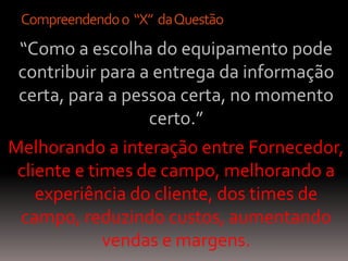 Compreendendo o “X” da Questão
 “Como a escolha do equipamento pode
 contribuir para a entrega da informação
 certa, para a pessoa certa, no momento
                  certo.”
Melhorando a interação entre Fornecedor,
 cliente e times de campo, melhorando a
    experiência do cliente, dos times de
 campo, reduzindo custos, aumentando
             vendas e margens.
 