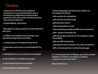 Cenário
“O Gartner vê o BYOD como tendência                 “Jovens da geração Z do Brasil são viciados em
importante nas suas previsões para 2013, e          tecnologia, diz estudo
acredita que os dispositivos móveis devem
                                                    -20% usuários de smartphone
suplantar os PC como as ferramentas de acesso
mais comum à Internet.”                             -41% usuári0s de banda larga
ComputerWorld 15/nov/2012                           -90% possuem Celular
                                                    -70% Computador em casa
“Veja abaixo as dez previsões da Juniper Research   -61% banda larga residencial (8% não usa internet)
para 2013:
                                                    -50% > 3horas conectado /dia
3. BYOD é uma tendência em ascensão, mas            -48% não se desconeta ao ver TV (conteúdo e redes
questões de segurança aumentam;                     sociais 89%)
                                                    -83% usa SMS ativamente
4. Varejo abraça a estratégia de loja móvel
                                                    -92% gostam tanto de teclar como falar ao telefone
5. Operadores aprimoram conectividade Wi-Fi e       -58% conteudo gratuito x 37%conteudo pago
LTE

6. Mobilidade tornar-se o hub de conectividade      É a chamada geração do diálogo, que precisa receber
                                                    feedback constante e que aprecia, também,
9. Novos tablets e smartphones surgem               expressar seu ponto de vista.”

10. Social Gaming está em ascensão”                 Infocom Brasil 2012

ComputerWorld 11/dezembro/2012
 