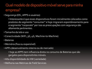Qual modelo de dispositivo móvel serve para minha
 empresa?
• Segurança (OS , APPS e usuários)
    • Interessante é que esses disponsitivos foram inicialmente colocados como
    produtos do segmento “consumer” e hoje migraram espontâneamento para
    o segmento “corporate” por isso as preocupações com segurança são
    altamente pertinentes.
• Tamanho da tela e uso
• Conectividade (WiFi, 3G, 4G, Machine-to-Machine)
• Baterias
• Memória (fixa ou expansível)
• APPs (desenvolmento interno ou de mercado)
    • hoje as APPS tem influencia direta no consumo de Baterias que são
    gargalos para disponsitivlos móveis.
• Alta disponibilidade do HW (variedade)
• Melhoria nas Metricas de Field Services
 