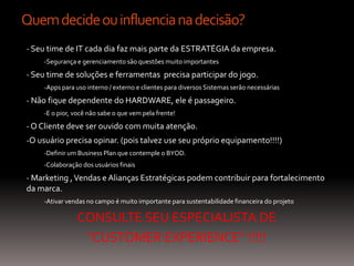 Quem decide ou influencia na decisão?
- Seu time de IT cada dia faz mais parte da ESTRATÉGIA da empresa.
    -Segurança e gerenciamento são questões muito importantes

- Seu time de soluções e ferramentas precisa participar do jogo.
    -Apps para uso interno / externo e clientes para diversos Sistemas serão necessárias

- Não fique dependente do HARDWARE, ele é passageiro.
    -E o pior, você não sabe o que vem pela frente!

- O Cliente deve ser ouvido com muita atenção.
-O usuário precisa opinar. (pois talvez use seu próprio equipamento!!!!)
    -Definir um Business Plan que contemple o BYOD.
    -Colaboração dos usuários finais

- Marketing , Vendas e Alianças Estratégicas podem contribuir para fortalecimento
da marca.
    -Ativar vendas no campo é muito importante para sustentabilidade financeira do projeto

               CONSULTE SEU ESPECIALISTA DE
                “CUSTOMER EXPERIENCE” !!!!!
 