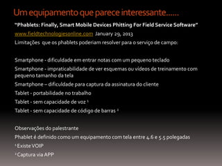 Um equipamento que parece interessante......
“Phablets: Finally, Smart Mobile Devices Phitting For Field Service Software”
www.fieldtechnologiesonline.com January 29, 2013
Limitações que os phablets poderiam resolver para o serviço de campo:


Smartphone - dificuldade em entrar notas com um pequeno teclado
Smartphone - impraticabilidade de ver esquemas ou vídeos de treinamento com
pequeno tamanho da tela
Smartphone – dificuldade para captura da assinatura do cliente
Tablet - portabilidade no trabalho
Tablet - sem capacidade de voz 1
Tablet - sem capacidade de código de barras 2


Observações do palestrante
Phablet é definido como um equipamento com tela entre 4.6 e 5.5 polegadas
1 Existe VOIP

2 Captura   via APP
 