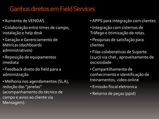 Ganhos diretos em Field Services
• Aumento de VENDAS                   • APPS para integração com clientes
• Colaboração entre times de campo,   • Integração com sistemas de
instalação e help desk                Tráfego e otimização de rotas.
• Geração e Gerenciamento de          • Pesquisas de satisfação para
Métricas (dashboards                  clientes
administrativos)                      • Filas colaborativas de Suporte
• Reposição de equipamentos           (24x7) via chat , aproveitamento de
imediata                              osciosidade
• Feedback direto do field para a     • Compartilhamento de
administração                         conhecimento e identificação de
• Melhoria nos agendamentos (SLA),    treinamentos, video online
redução das “janelas”                 • Emissão fiscal eletronica
(acompanhamento do técnico de         • Retorno de peças (ppid)
campo e aviso ao cliente via
Mensagem).
 