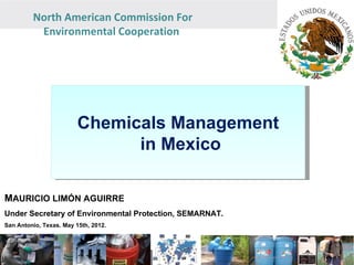 North American Commission For
          Environmental Cooperation




                         Chemicals Management
                               in Mexico

MAURICIO LIMÓN AGUIRRE
Under Secretary of Environmental Protection, SEMARNAT.
San Antonio, Texas. May 15th, 2012.
 