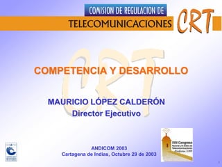 1 COMPETENCIA Y DESARROLLO  MAURICIO LÓPEZ CALDERÓN  Director Ejecutivo ANDICOM 2003 Cartagena de Indias, Octubre 29 de 2003 