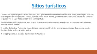 Comenzamos por la Iglesia de la Calendaría, una Iglesia donde se encuentra el Espíritu Santo, uno llega a la ciudad
y ve la Iglesia en una pequeña subida, como si fuera en un monte, y está más cerca del Cielo, desde allí, también
se puede ver el Lago Ypacaraí con toda su magnitud.
También la estación antigua de tren, hoy ya prácticamente abandonada, donde uno se transporta a los buenos
años de las vías férreas.
El castillo de Carlota Palmerola, luego donado a congregación de las hermanas dominicas. Que cuenta con los
detalles de tal belleza arquitectónica.
Y el lago Ypacaraí. A tan solo 30 minutos de Asunción.
Sitios turísticos
 