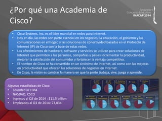 ¿Por qué una Academia de 
Cisco? 
• Cisco Systems, Inc. es el líder mundial en redes para Internet. 
• Hoy en día, las redes son parte esencial en los negocios, la educación, el gobierno y las 
comunicaciones en el hogar, y las soluciones de conectividad basadas en el Protocolo de 
Internet (IP) de Cisco son la base de estas redes. 
• Los ofrecimientos de hardware, software y servicios se utilizan para crear soluciones de 
Internet que permiten a las personas, compañías y países incrementar la productividad, 
mejorar la satisfacción del consumidor y fortalecer la ventaja competitiva. 
• El nombre de Cisco se ha convertido en un sinónimo de Internet, así como con las mejoras 
en productividad que ofrecen las soluciones de negocios en Internet. 
• En Cisco, la visión es cambiar la manera en que la gente trabaja, vive, juega y aprende. 
Algunas estadísticas de Cisco 
• Founded in 1984 
• NASDAQ: CSCO 
• Ingresos al Q3 de 2014 : $11.5 billion 
• Empleados al Q3 de 2014: 73,834 
 