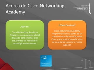 Acerca de Cisco Networking 
Academy 
¿Qué es? 
Cisco Networking Academy 
Program es un programa global 
diseñado para enseñar a los 
estudiantes las habilidades 
tecnológicas de Internet. 
¿Cómo funciona? 
Cisco Networking Academy 
Program funciona a partir de un 
convenio de colaboración entre 
Cisco y una institución educativa 
de enseñanza superior o media 
superior. 
 