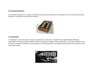 CALCULADORA MECÁNICA:
Una calculadora mecánica es un objeto o sistema de cómputo y cálculo que basa su funcionamiento en un principio mecánico para
devolver los resultados de una operación aritmética.
LA TABULADORA:
La Tabuladora es una de las primeras máquinas de aplicación en informática. En 1890 Herman Hollerith (1860-1929) había
desarrollado un sistema de tarjetas perforadas eléctricas y basado en la lógica de Boole, aplicándolo a una máquina tabuladora de su
invención. La máquina de Hollerith se usó para tabular el censo de aquel año en los Estados Unidos, durante el proceso total no más
de dos años y medio.
 
