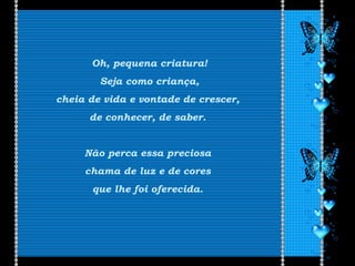 Oh, pequena criatura!
Seja como criança,
cheia de vida e vontade de crescer,
de conhecer, de saber.
Não perca essa preciosa
chama de luz e de cores
que lhe foi oferecida.
 