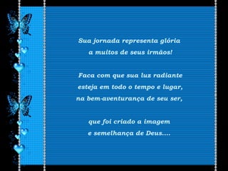 Sua jornada representa glória
a muitos de seus irmãos!
Faca com que sua luz radiante
esteja em todo o tempo e lugar,
na bem-aventurança de seu ser,
que foi criado a imagem
e semelhança de Deus....
 