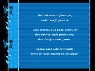 Não há mais diferenças,
tudo isso já passou.
Você cresceu e já pode desfrutar
dos sonhos mais profundos,
dos desejos mais puros.
Agora, você está brilhando
como se fosse chama da salvação.
 