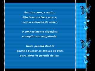 Sua luz cura, e muito.
Não tema as boas novas,
nem a elevação do saber.
O conhecimento dignifica
e amplia sua magnitude.
Nada poderá detê-lo
quando buscar as chaves do bem,
para abrir os portais de luz.
 